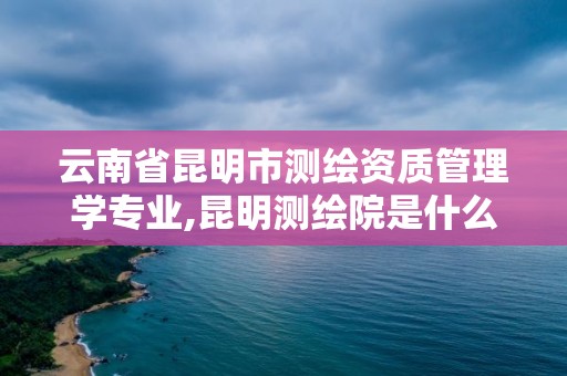 云南省昆明市测绘资质管理学专业,昆明测绘院是什么单位