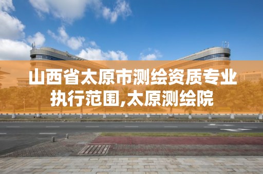 山西省太原市测绘资质专业执行范围,太原测绘院