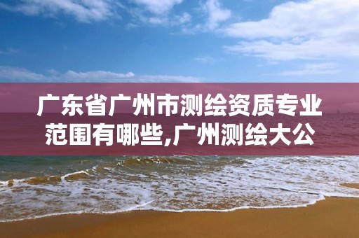 广东省广州市测绘资质专业范围有哪些,广州测绘大公司有哪些