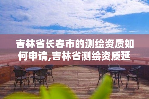 吉林省长春市的测绘资质如何申请,吉林省测绘资质延期。