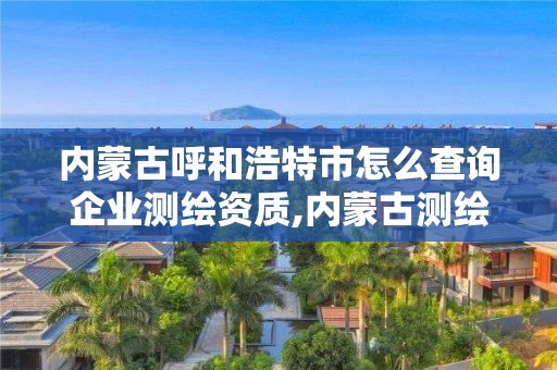 内蒙古呼和浩特市怎么查询企业测绘资质,内蒙古测绘资质代办