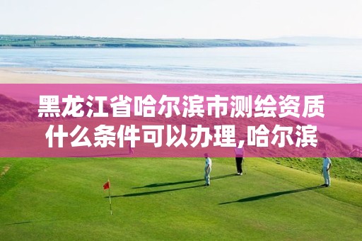 黑龙江省哈尔滨市测绘资质什么条件可以办理,哈尔滨测绘学校