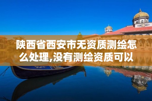 陕西省西安市无资质测绘怎么处理,没有测绘资质可以开测绘发票吗