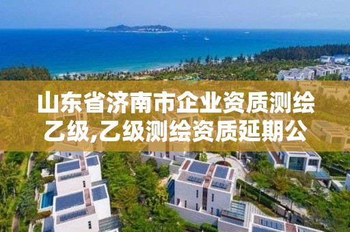 山东省济南市企业资质测绘乙级,乙级测绘资质延期公告山东