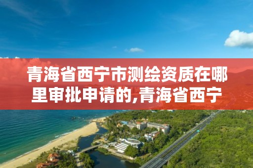 青海省西宁市测绘资质在哪里审批申请的,青海省西宁市测绘资质在哪里审批申请的呀。