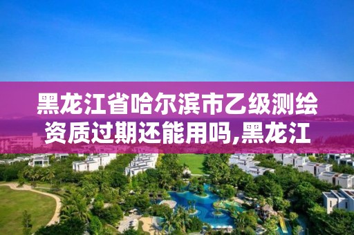 黑龙江省哈尔滨市乙级测绘资质过期还能用吗,黑龙江测绘公司乙级资质。