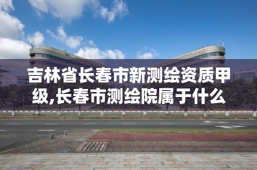 吉林省长春市新测绘资质甲级,长春市测绘院属于什么单位