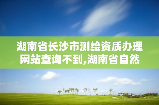 湖南省长沙市测绘资质办理网站查询不到,湖南省自然资源厅关于延长测绘资质证书有效期的公告