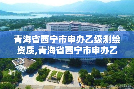 青海省西宁市申办乙级测绘资质,青海省西宁市申办乙级测绘资质的公司