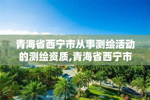 青海省西宁市从事测绘活动的测绘资质,青海省西宁市从事测绘活动的测绘资质企业