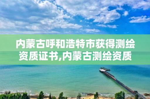 内蒙古呼和浩特市获得测绘资质证书,内蒙古测绘资质单位名录。