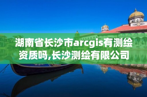 湖南省长沙市arcgis有测绘资质吗,长沙测绘有限公司是国企吗