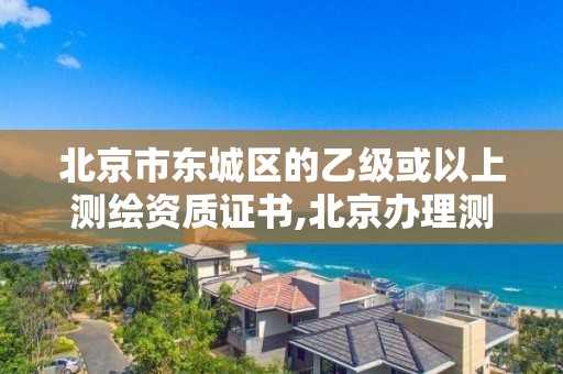 北京市东城区的乙级或以上测绘资质证书,北京办理测绘资质