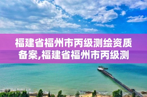 福建省福州市丙级测绘资质备案,福建省福州市丙级测绘资质备案公示