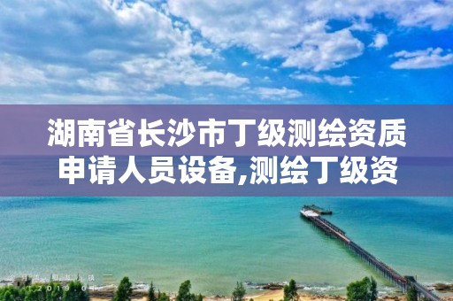 湖南省长沙市丁级测绘资质申请人员设备,测绘丁级资质人员条件。