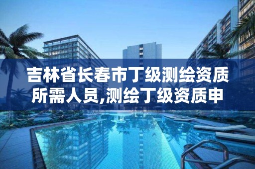 吉林省长春市丁级测绘资质所需人员,测绘丁级资质申报条件