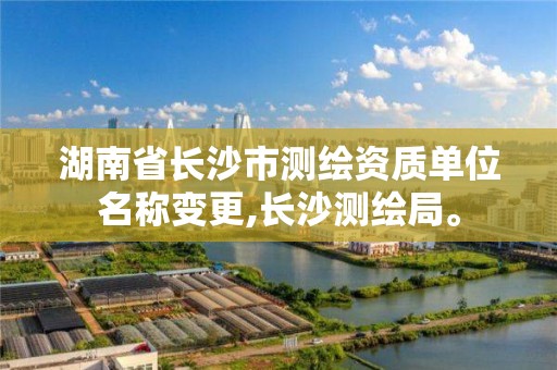 湖南省长沙市测绘资质单位名称变更,长沙测绘局。