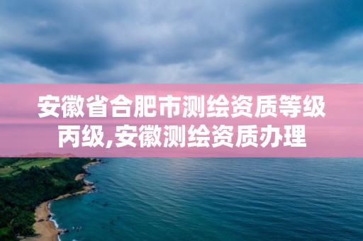 安徽省合肥市测绘资质等级丙级,安徽测绘资质办理