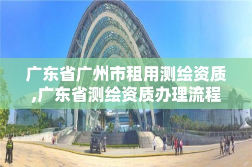 广东省广州市租用测绘资质,广东省测绘资质办理流程