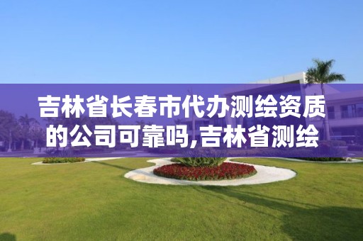 吉林省长春市代办测绘资质的公司可靠吗,吉林省测绘资质查询