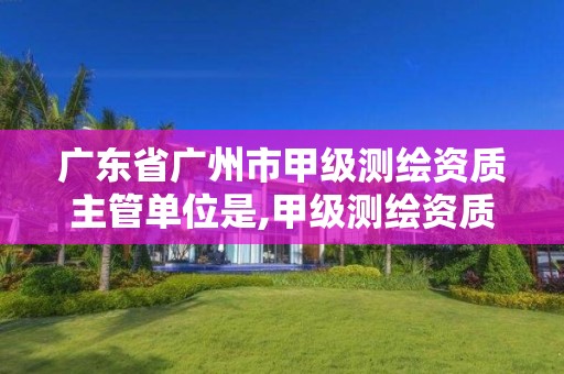 广东省广州市甲级测绘资质主管单位是,甲级测绘资质单位名录2020