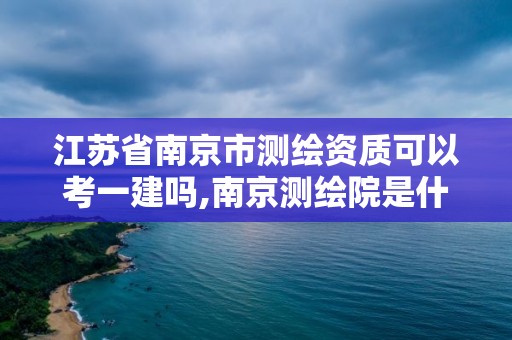 江苏省南京市测绘资质可以考一建吗,南京测绘院是什么编制。