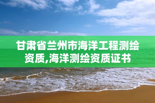 甘肃省兰州市海洋工程测绘资质,海洋测绘资质证书