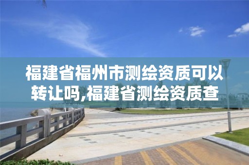 福建省福州市测绘资质可以转让吗,福建省测绘资质查询