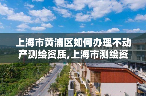 上海市黄浦区如何办理不动产测绘资质,上海市测绘资质单位名单。