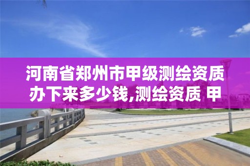 河南省郑州市甲级测绘资质办下来多少钱,测绘资质 甲级。