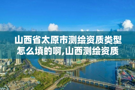 山西省太原市测绘资质类型怎么填的啊,山西测绘资质单位。