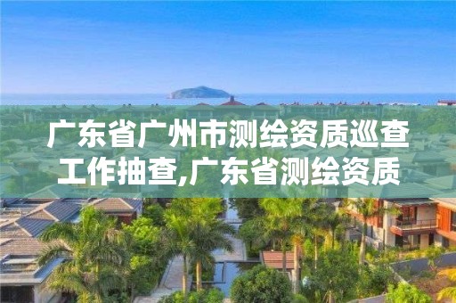 广东省广州市测绘资质巡查工作抽查,广东省测绘资质办理流程