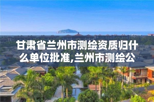 甘肃省兰州市测绘资质归什么单位批准,兰州市测绘公司有哪些。