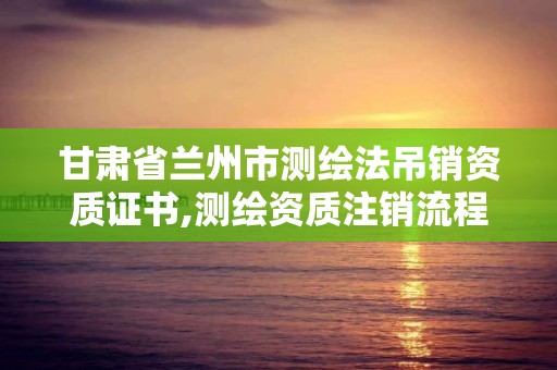 甘肃省兰州市测绘法吊销资质证书,测绘资质注销流程。