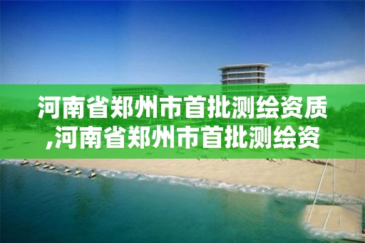 河南省郑州市首批测绘资质,河南省郑州市首批测绘资质企业名单