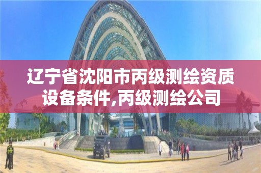 辽宁省沈阳市丙级测绘资质设备条件,丙级测绘公司