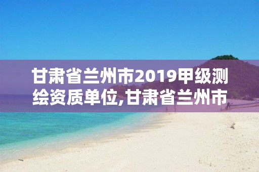 甘肃省兰州市2019甲级测绘资质单位,甘肃省兰州市2019甲级测绘资质单位有哪些