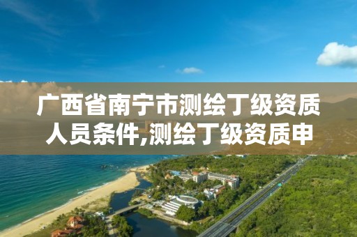 广西省南宁市测绘丁级资质人员条件,测绘丁级资质申报条件