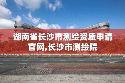 湖南省长沙市测绘资质申请官网,长沙市测绘院