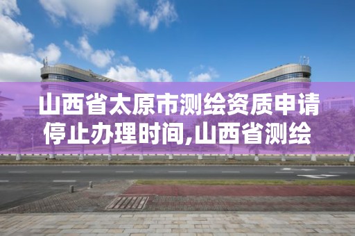 山西省太原市测绘资质申请停止办理时间,山西省测绘资质2020