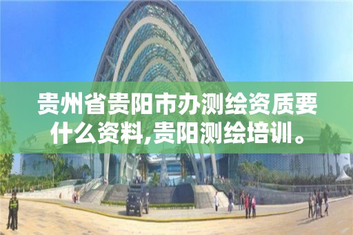 贵州省贵阳市办测绘资质要什么资料,贵阳测绘培训。