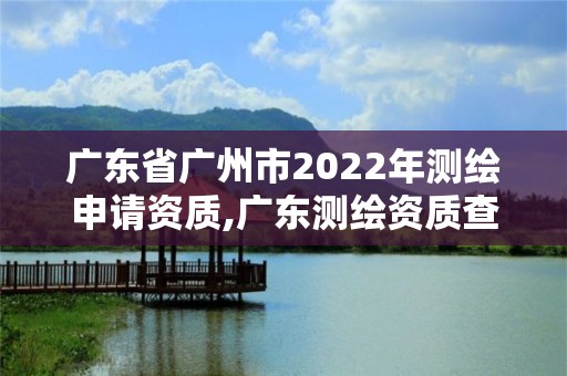 广东省广州市2022年测绘申请资质,广东测绘资质查询