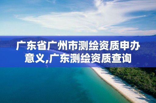 广东省广州市测绘资质申办意义,广东测绘资质查询