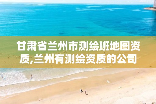 甘肃省兰州市测绘班地图资质,兰州有测绘资质的公司有