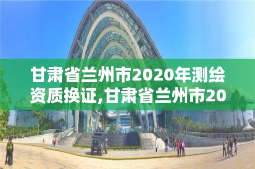 甘肃省兰州市2020年测绘资质换证,甘肃省兰州市2020年测绘资质换证公告