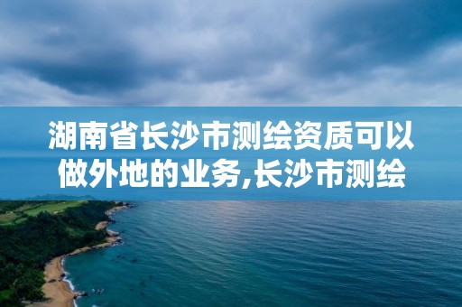 湖南省长沙市测绘资质可以做外地的业务,长沙市测绘资质单位名单。