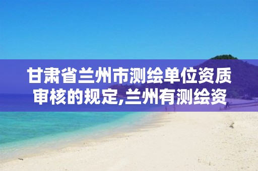 甘肃省兰州市测绘单位资质审核的规定,兰州有测绘资质的公司有