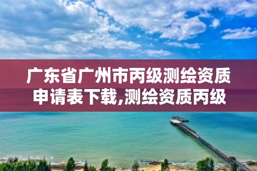 广东省广州市丙级测绘资质申请表下载,测绘资质丙级什么意思。