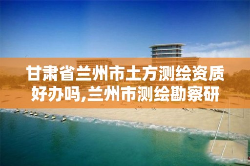 甘肃省兰州市土方测绘资质好办吗,兰州市测绘勘察研究院