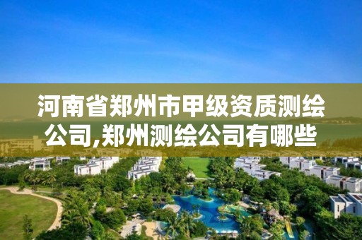 河南省郑州市甲级资质测绘公司,郑州测绘公司有哪些是正规的